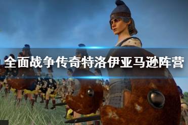 《全面战争传奇特洛伊》亚马逊阵营简单介绍 亚马逊阵营怎么样？