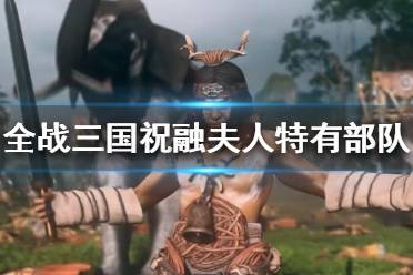 《全面战争三国》祝融夫人怎么样？祝融夫人特有部队介绍