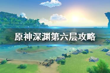 《原神》深渊第6层怎么打？深渊第六层攻略